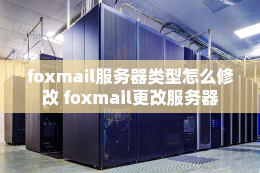 foxmail服务器类型怎么修改 foxmail更改服务器