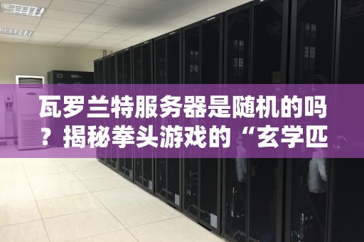 瓦罗兰特服务器是随机的吗？揭秘拳头游戏的“玄学匹配”机制！