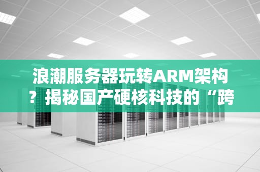 浪潮服务器玩转ARM架构？揭秘国产硬核科技的“跨界”实力！