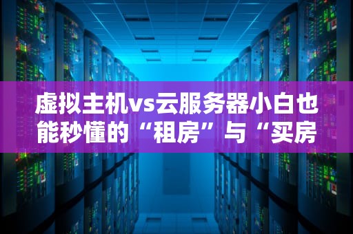 虚拟主机vs云服务器小白也能秒懂的“租房”与“买房”指南！