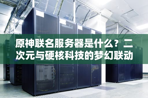 原神联名服务器是什么？二次元与硬核科技的梦幻联动，这波不亏！