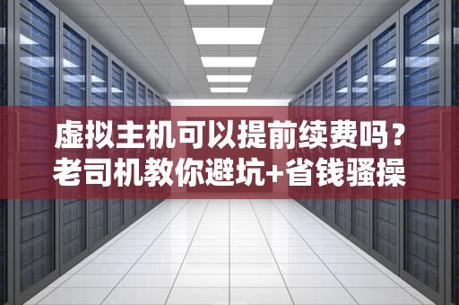 虚拟主机可以提前续费吗？老司机教你避坑+省钱骚操作！