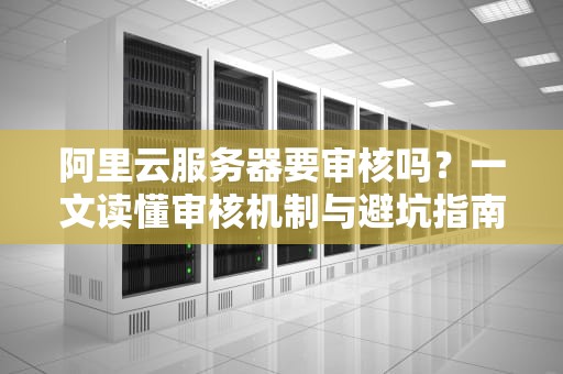 阿里云服务器要审核吗？一文读懂审核机制与避坑指南！