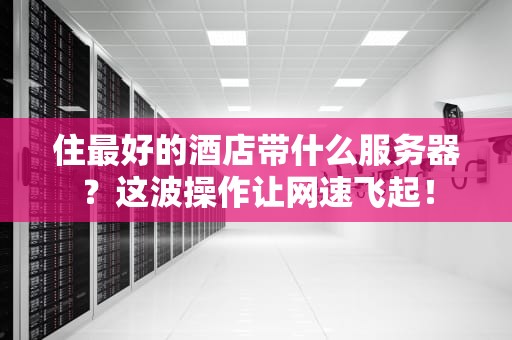 住最好的酒店带什么服务器？这波操作让网速飞起！