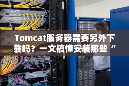 Tomcat服务器需要另外下载吗？一文搞懂安装那些“坑”与“神操作”！
