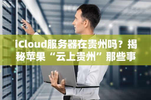 iCloud服务器在贵州吗？揭秘苹果“云上贵州”那些事儿！