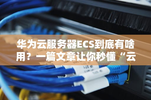 华为云服务器ECS到底有啥用？一篇文章让你秒懂“云端扛把子”的十八般武艺！
