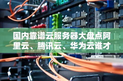 国内靠谱云服务器大盘点阿里云、腾讯云、华为云谁才是性价比之王？