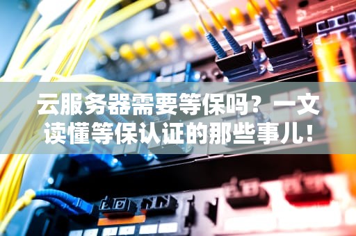 云服务器需要等保吗？一文读懂等保认证的那些事儿！
