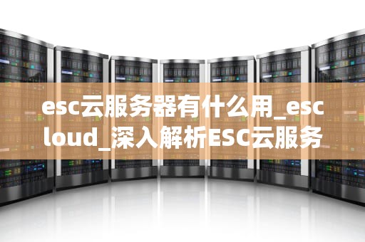 esc云服务器有什么用_escloud_深入解析ESC云服务器的作用与应用