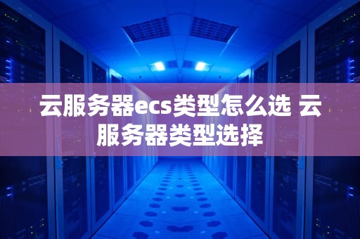 云服务器ecs类型怎么选 云服务器类型选择