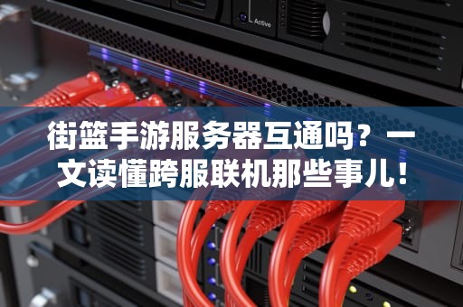 街篮手游服务器互通吗？一文读懂跨服联机那些事儿！