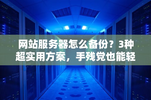 网站服务器怎么备份？3种超实用方案，手残党也能轻松搞定！