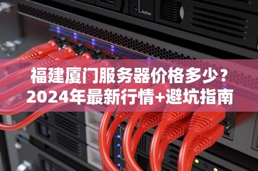 福建厦门服务器价格多少？2024年最新行情+避坑指南（附真实测评）