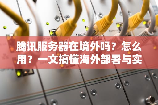 腾讯服务器在境外吗？怎么用？一文搞懂海外部署与实战技巧！
