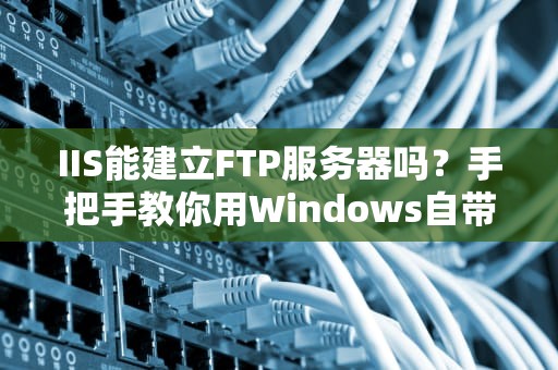 IIS能建立FTP服务器吗？手把手教你用Windows自带工具搞掂！
