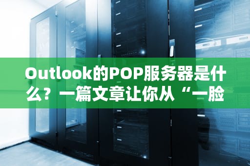 Outlook的POP服务器是什么？一篇文章让你从“一脸懵”到“秒懂大师”！