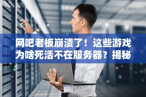 网吧老板崩溃了！这些游戏为啥死活不在服务器？揭秘网吧游戏管理的“潜规则”