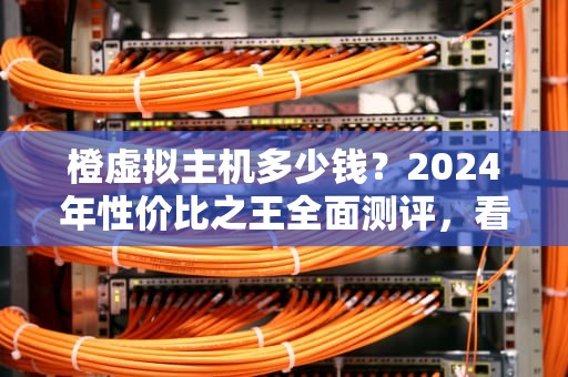 橙虚拟主机多少钱？2024年性价比之王全面测评，看完再买不踩坑！
