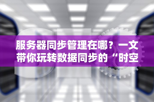服务器同步管理在哪？一文带你玩转数据同步的“时空穿梭术”