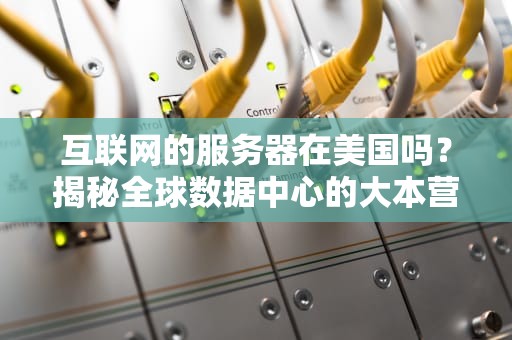 互联网的服务器在美国吗？揭秘全球数据中心的大本营分布