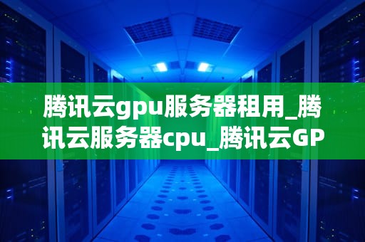 腾讯云gpu服务器租用_腾讯云服务器cpu_腾讯云GPU服务器租用的全面解析