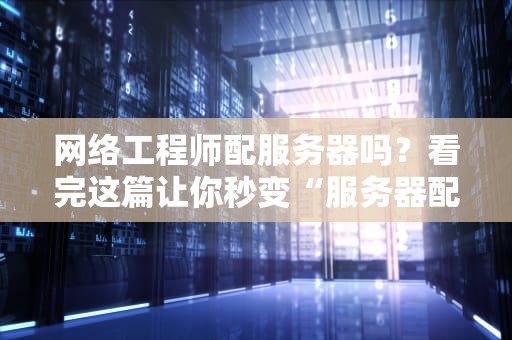 网络工程师配服务器吗？看完这篇让你秒变“服务器配置大神”！