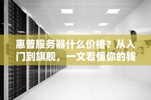 惠普服务器什么价格？从入门到旗舰，一文看懂你的钱包要瘦多少！