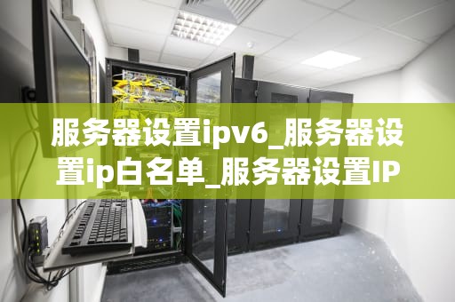 服务器设置ipv6_服务器设置ip白名单_服务器设置IPv6的全面指南