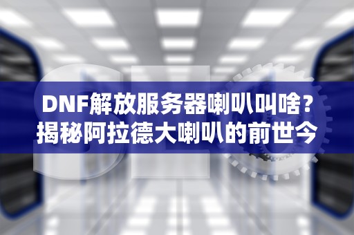 DNF解放服务器喇叭叫啥？揭秘阿拉德大喇叭的前世今生！