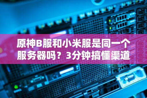 原神B服和小米服是同一个服务器吗？3分钟搞懂渠道服的“套娃”操作！