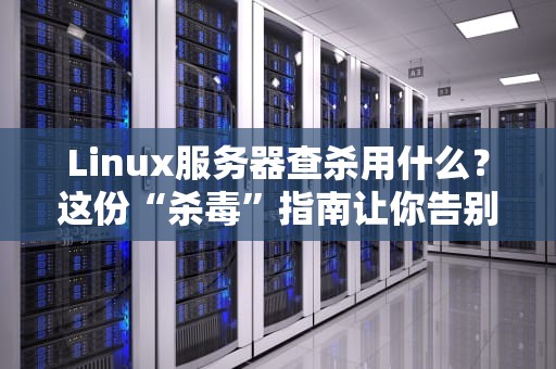 Linux服务器查杀用什么？这份“杀毒”指南让你告别木马焦虑！