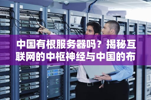 中国有根服务器吗？揭秘互联网的中枢神经与中国的布局