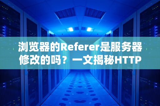 浏览器的Referer是服务器修改的吗？一文揭秘HTTP头里的小秘密！