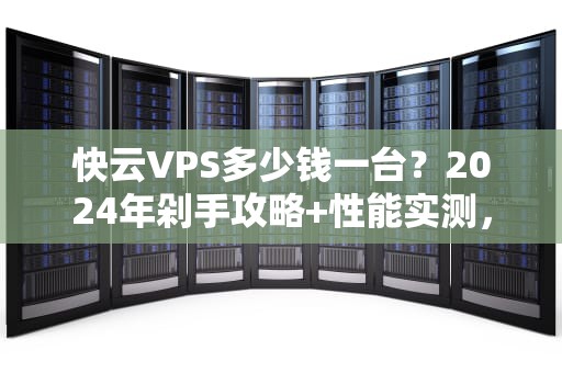 快云VPS多少钱一台？2024年剁手攻略+性能实测，看完再买不踩坑！