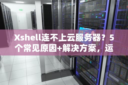 Xshell连不上云服务器？5个常见原因+解决方案，运维老鸟亲测有效！