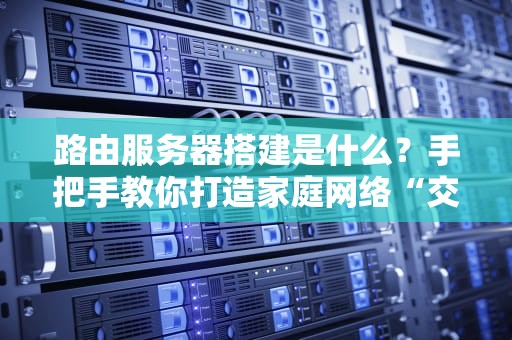 路由服务器搭建是什么？手把手教你打造家庭网络“交通指挥中心”