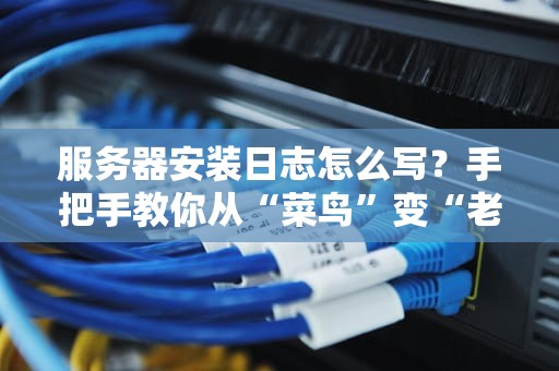 服务器安装日志怎么写？手把手教你从“菜鸟”变“老司机”！