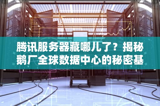 腾讯服务器藏哪儿了？揭秘鹅厂全球数据中心的秘密基地！