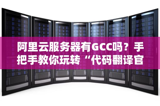 阿里云服务器有GCC吗？手把手教你玩转“代码翻译官”