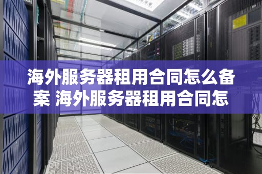 海外服务器租用合同怎么备案 海外服务器租用合同怎么备案登记