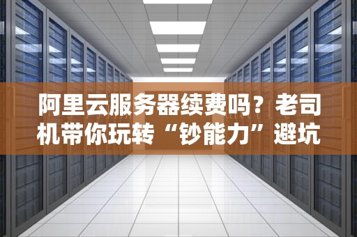 阿里云服务器续费吗？老司机带你玩转“钞能力”避坑指南！