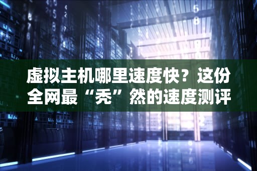 虚拟主机哪里速度快？这份全网最“秃”然的速度测评指南来了！