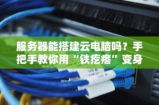 服务器能搭建云电脑吗？手把手教你用“铁疙瘩”变身高配云桌面！