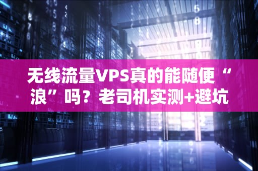 无线流量VPS真的能随便“浪”吗？老司机实测+避坑指南！