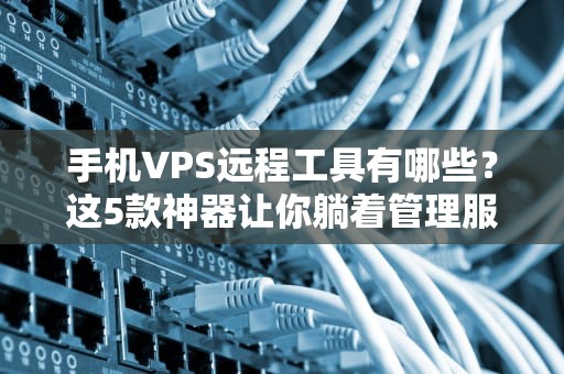手机VPS远程工具有哪些？这5款神器让你躺着管理服务器！