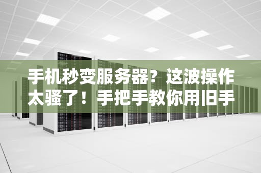 手机秒变服务器？这波操作太骚了！手把手教你用旧手机搭建私人云盘+网站