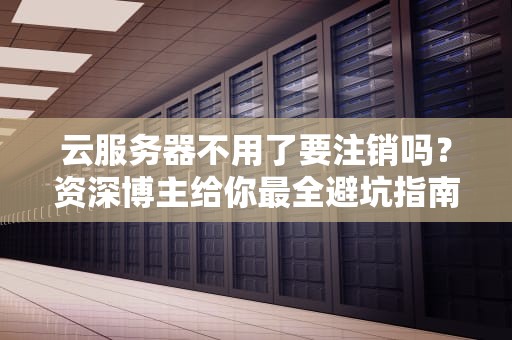 云服务器不用了要注销吗？资深博主给你最全避坑指南！