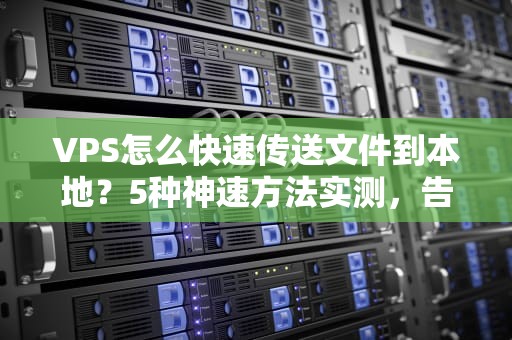 VPS怎么快速传送文件到本地？5种神速方法实测，告别龟速下载！