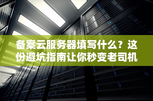 备案云服务器填写什么？这份避坑指南让你秒变老司机！